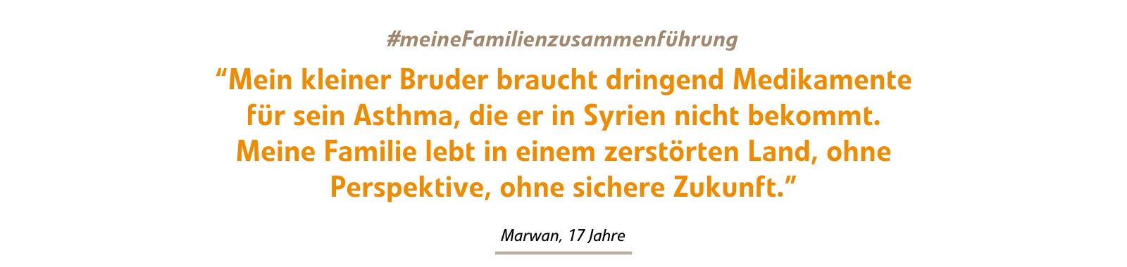 Mein kleiner Bruder braucht dringend Medikamente für sein Asthma, die er in Syrien nicht bekommt. Meine Familie lebt in einem zerstörten Land, ohne Perspektive, ohne sichere Zukunft. Mein kleiner Bruder braucht dringend Medikamente für sein Asthma, die er in Syrien nicht bekommt. Meine Familie lebt in einem zerstörten Land, ohne Perspektive, ohne sichere Zukunft.