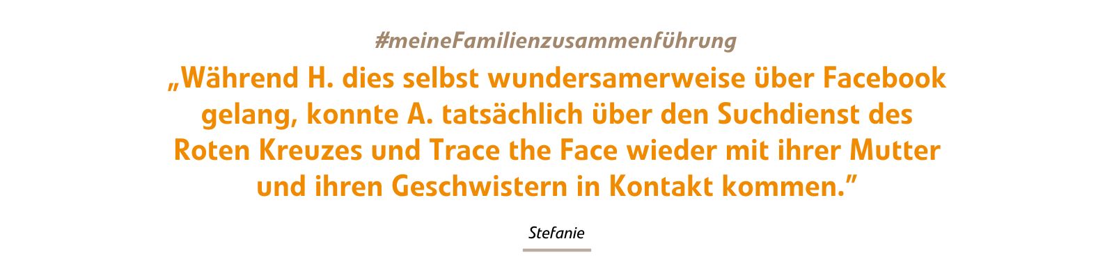 Während H. dies selbst wundersamerweise über Facebook gelang, konnte A. tatsächlich über den Suchdienst des Roten Kreuzes und Trace the Face wieder mit ihrer Mutter und ihren Geschwistern in Kontakt kommen. Während H. dies selbst wundersamerweise über Facebook gelang, konnte A. tatsächlich über den Suchdienst des Roten Kreuzes und Trace the Face wieder mit ihrer Mutter und ihren Geschwistern in Kontakt kommen.