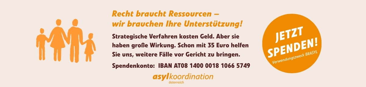 Spendenbitte: Recht braucht Ressourcen - wir brauchen Ihre Unterstützung! Strategische Verfahren kosten Geld. Aber sie haben große Wirkung. Schon mit 35 Euro helfen Sie uns, weitere Fälle vor Gericht zu bringen. Spendenkonto: IBAN AT08 1400 0018 1066 5749