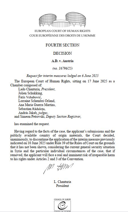 DECISION
A.D. v. Austria
(no. 16796/25)
Request for interim measures lodged on 6 June 2025
The European Court of Human Rights, sitting on 17 June 2025 as a
Chamber composed of:
Lado Chanturia, President,
Jolien Schukking,
Faris Vehabović,
Lorraine Schembri Orland,
Ana Maria Guerra Martins,
Sebastian Răduleţu,
András Jakab, judges,
and Simeon Petrovski, Deputy Section Registrar,
has examined the request.
Having regard to the facts of the case, the applicant’s submissions and the publicly available country of origin materials, the Court decided, unanimously, to discontinue the application of the interim measure previously indicated on 10 June 2025 under Rule 39 of the Rules of Court on the grounds that it has not been shown, considering the current general security situation in Syria and the particular individual circumstances of the case, that if removed, the applicant will face a real and imminent risk of irreparable harm to his rights under Articles 2 and 3 of the Convention. DECISION
A.D. v. Austria
(no. 16796/25)
Request for interim measures lodged on 6 June 2025
The European Court of Human Rights, sitting on 17 June 2025 as a
Chamber composed of:
Lado Chanturia, President,
Jolien Schukking,
Faris Vehabović,
Lorraine Schembri Orland,
Ana Maria Guerra Martins,
Sebastian Răduleţu,
András Jakab, judges,
and Simeon Petrovski, Deputy Section Registrar,
has examined the request.
Having regard to the facts of the case, the applicant’s submissions and the publicly available country of origin materials, the Court decided, unanimously, to discontinue the application of the interim measure previously indicated on 10 June 2025 under Rule 39 of the Rules of Court on the grounds that it has not been shown, considering the current general security situation in Syria and the particular individual circumstances of the case, that if removed, the applicant will face a real and imminent risk of irreparable harm to his rights under Articles 2 and 3 of the Convention.